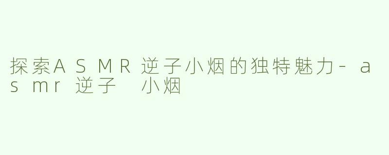 探索ASMR逆子小烟的独特魅力-asmr逆子 小烟