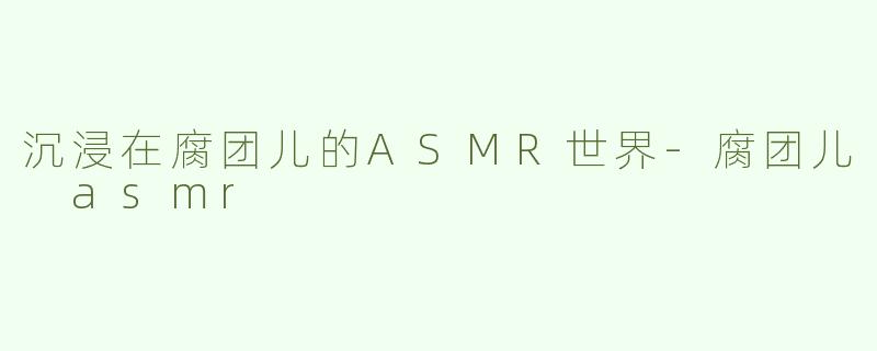沉浸在腐团儿的ASMR世界-腐团儿 asmr
