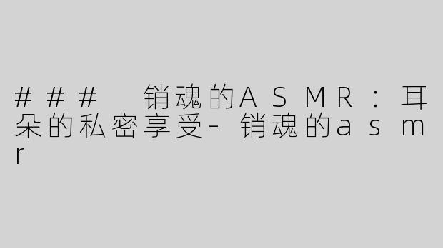 ### 销魂的ASMR：耳朵的私密享受-销魂的asmr
