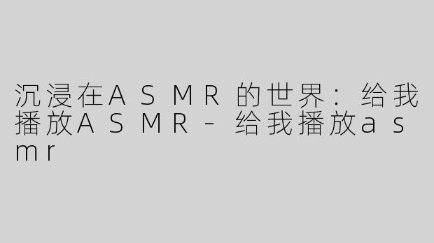 沉浸在ASMR的世界：给我播放ASMR-给我播放asmr