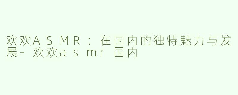 欢欢ASMR：在国内的独特魅力与发展-欢欢asmr国内