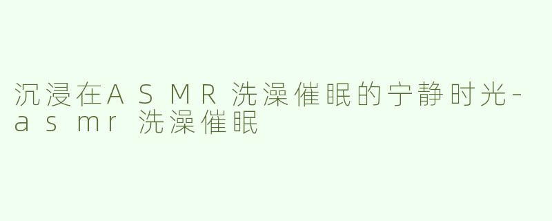 沉浸在ASMR洗澡催眠的宁静时光-asmr洗澡催眠