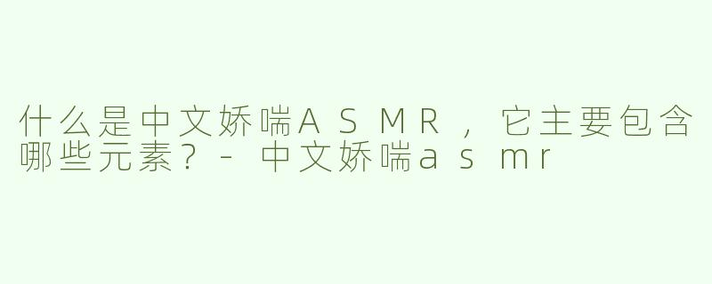 什么是中文娇喘ASMR，它主要包含哪些元素？