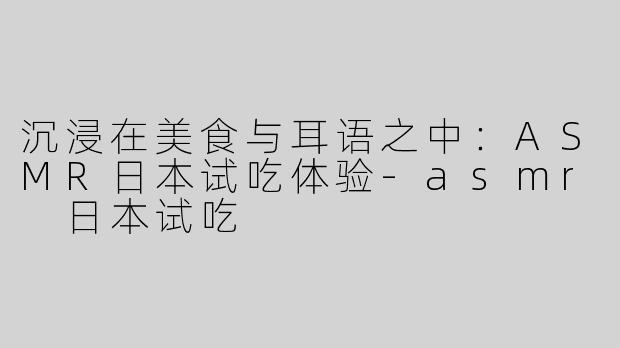 沉浸在美食与耳语之中：ASMR日本试吃体验-asmr 日本试吃