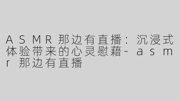 ASMR那边有直播：沉浸式体验带来的心灵慰藉-asmr那边有直播