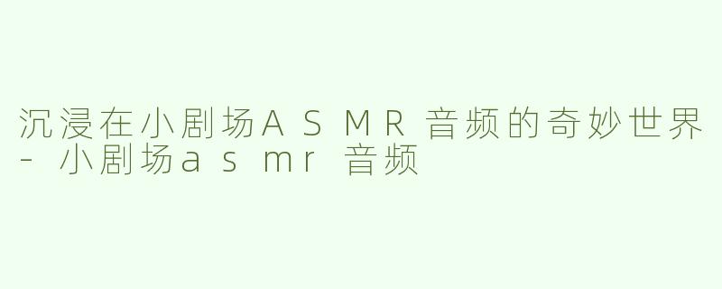 沉浸在小剧场ASMR音频的奇妙世界-小剧场asmr音频