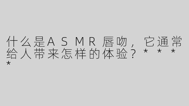 什么是ASMR唇吻，它通常给人带来怎样的体验？****