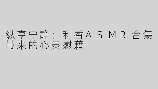 纵享宁静：利香ASMR合集带来的心灵慰藉