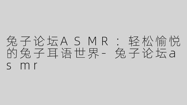 兔子论坛ASMR：轻松愉悦的兔子耳语世界-兔子论坛asmr