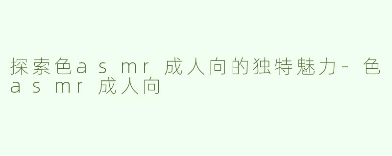 探索色asmr成人向的独特魅力-色asmr成人向