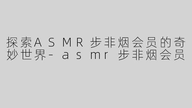 探索ASMR步非烟会员的奇妙世界