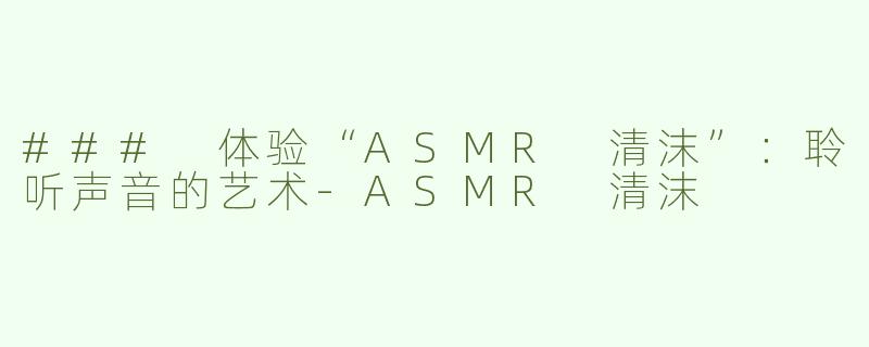 ### 体验“ASMR 清沫”：聆听声音的艺术-ASMR 清沫