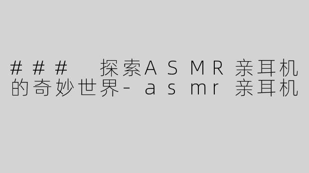 ### 探索ASMR亲耳机的奇妙世界-asmr亲耳机