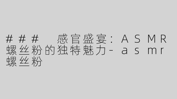 ### 感官盛宴：ASMR螺丝粉的独特魅力-asmr螺丝粉