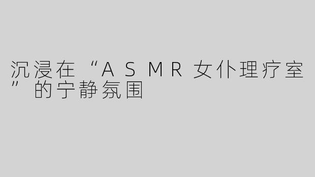 沉浸在“ASMR女仆理疗室”的宁静氛围