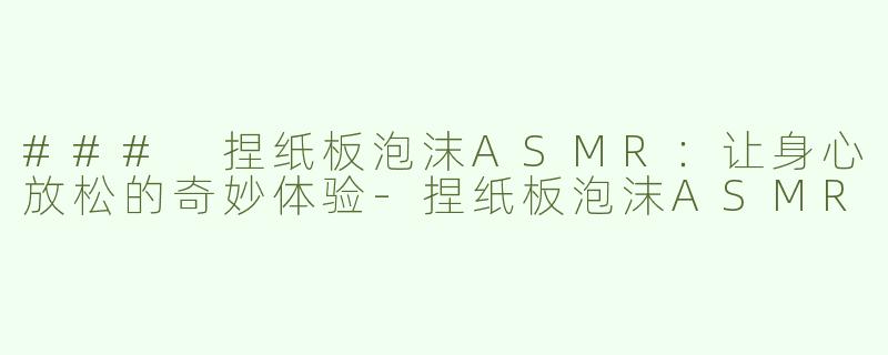 ### 捏纸板泡沫ASMR：让身心放松的奇妙体验-捏纸板泡沫ASMR