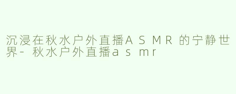 沉浸在秋水户外直播ASMR的宁静世界-秋水户外直播asmr