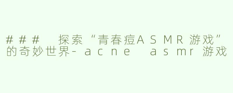 ### 探索“青春痘ASMR游戏”的奇妙世界-acne asmr游戏