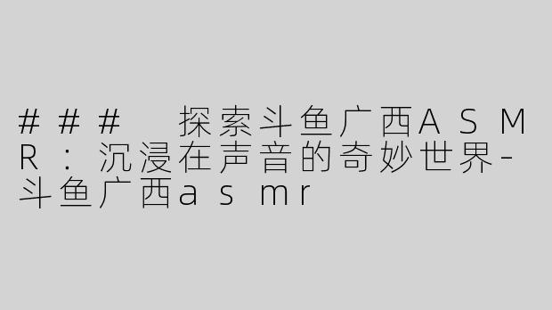 ### 探索斗鱼广西ASMR：沉浸在声音的奇妙世界-斗鱼广西asmr