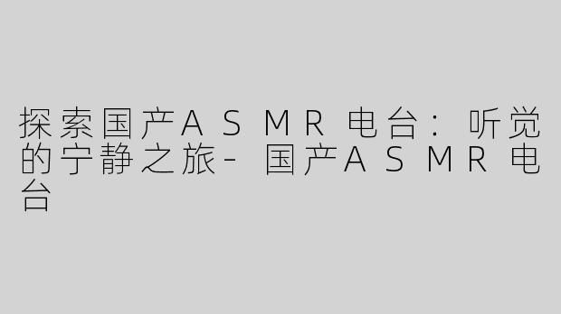 探索国产ASMR电台：听觉的宁静之旅-国产ASMR电台