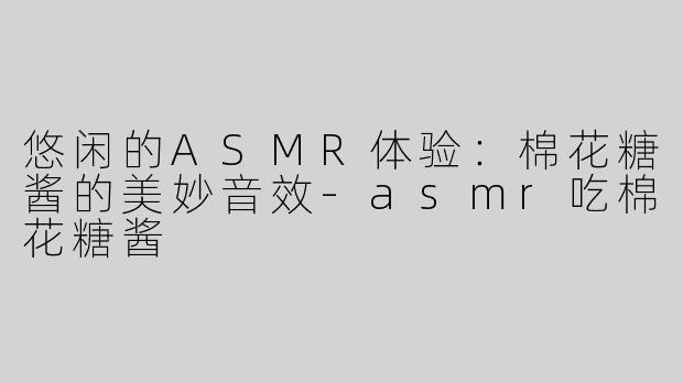 悠闲的ASMR体验：棉花糖酱的美妙音效-asmr吃棉花糖酱