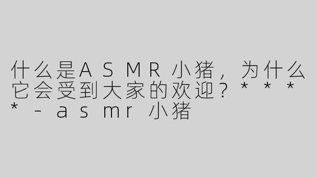 什么是ASMR小猪，为什么它会受到大家的欢迎？****