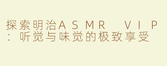 探索明治ASMR VIP：听觉与味觉的极致享受