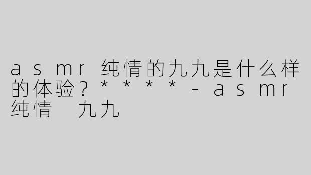 asmr纯情的九九是什么样的体验？****