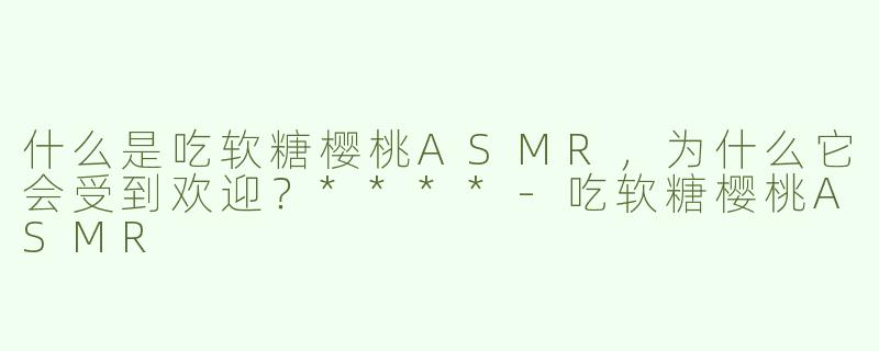 什么是吃软糖樱桃ASMR，为什么它会受到欢迎？****