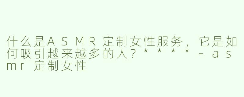 什么是ASMR定制女性服务，它是如何吸引越来越多的人？****-asmr定制女性