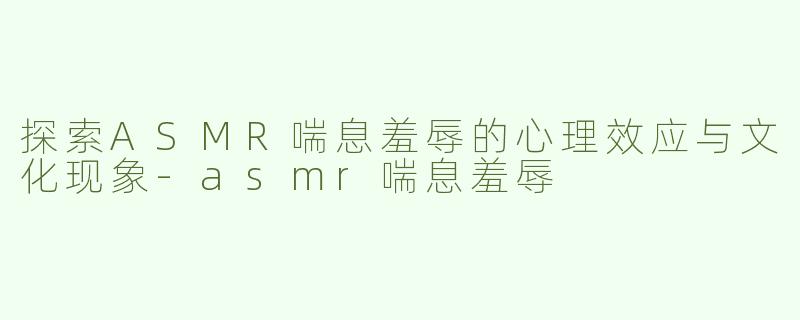 探索ASMR喘息羞辱的心理效应与文化现象-asmr喘息羞辱