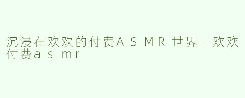 沉浸在欢欢的付费ASMR世界-欢欢付费asmr