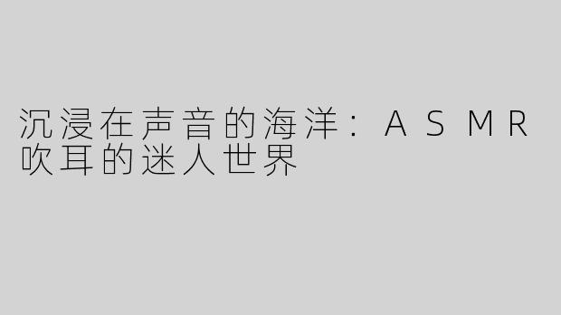 沉浸在声音的海洋：ASMR吹耳的迷人世界