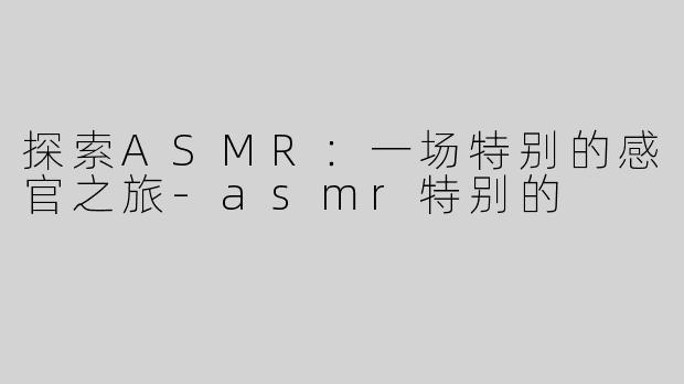 探索ASMR：一场特别的感官之旅-asmr特别的