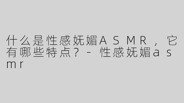什么是性感妩媚ASMR，它有哪些特点？