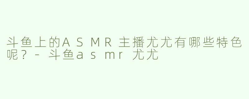 斗鱼上的ASMR主播尤尤有哪些特色呢？-斗鱼asmr尤尤