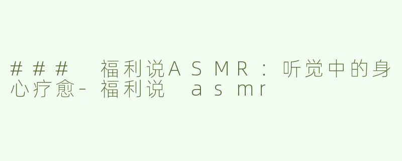 ### 福利说ASMR：听觉中的身心疗愈-福利说 asmr