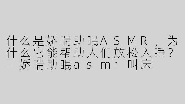 什么是娇喘助眠ASMR，为什么它能帮助人们放松入睡？-娇喘助眠asmr叫床