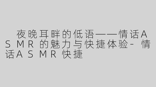  夜晚耳畔的低语——情话ASMR的魅力与快捷体验-情话ASMR快捷