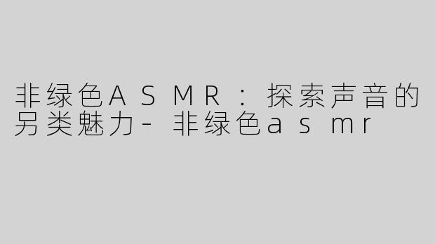 非绿色ASMR：探索声音的另类魅力