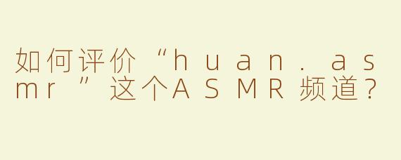 如何评价“huan.asmr”这个ASMR频道？