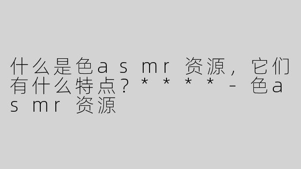 什么是色asmr资源，它们有什么特点？****