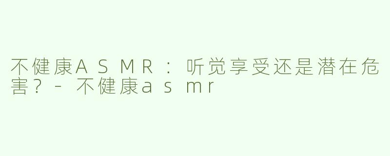 不健康ASMR：听觉享受还是潜在危害？-不健康asmr