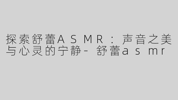 探索舒蕾ASMR：声音之美与心灵的宁静-舒蕾asmr