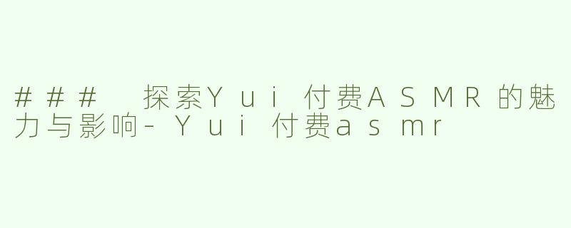 ### 探索Yui付费ASMR的魅力与影响-Yui付费asmr