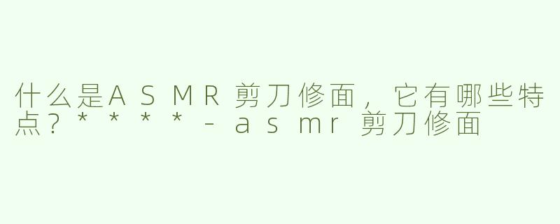 什么是ASMR剪刀修面，它有哪些特点？****