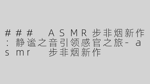 ### ASMR步非烟新作：静谧之音引领感官之旅-asmr 步非烟新作