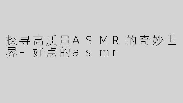 探寻高质量ASMR的奇妙世界-好点的asmr