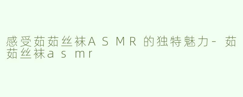 感受茹茹丝袜ASMR的独特魅力-茹茹丝袜asmr