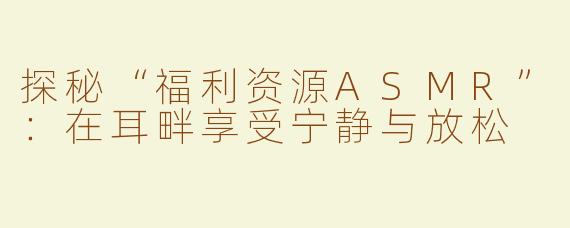 探秘“福利资源ASMR”：在耳畔享受宁静与放松